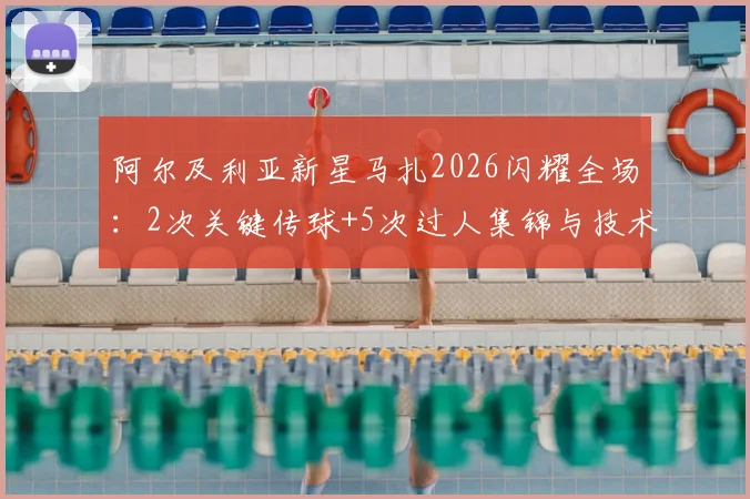 阿尔及利亚新星马扎2026闪耀全场：2次关键传球+5次过人集锦与技术特点分析