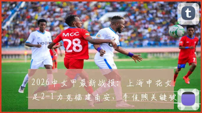 2026中女甲最新战报：上海申花女足2-1力克福建南安，李佳煦关键破门助队取三分