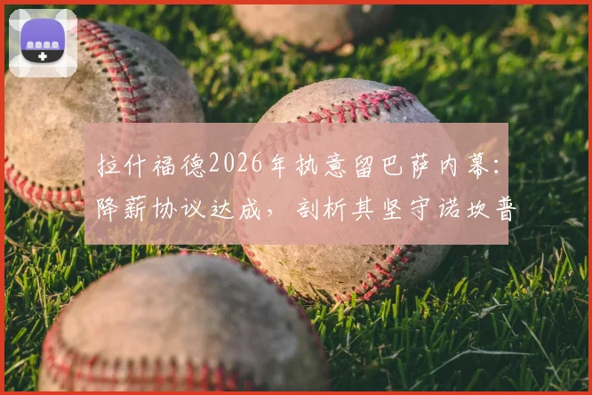 拉什福德2026年执意留巴萨内幕：降薪协议达成，剖析其坚守诺坎普的三大关键原因