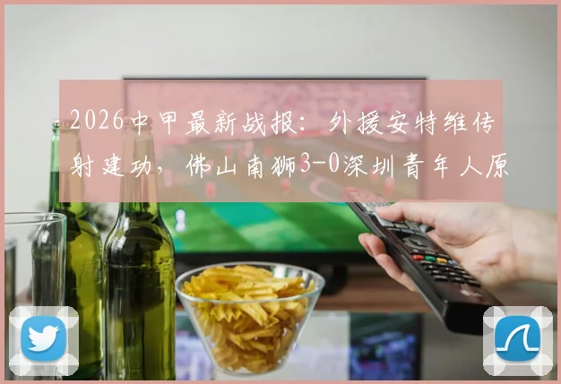 2026中甲最新战报:外援安特维传射建功,佛山南狮3-0深圳青年人原因分析与球队前景解读