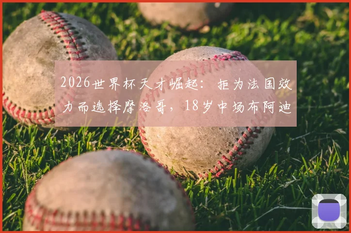 2026世界杯天才崛起：拒为法国效力而选择摩洛哥，18岁中场布阿迪为何能闪耀全球？