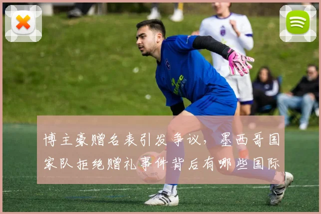 博主豪赠名表引发争议，墨西哥国家队拒绝赠礼事件背后有哪些国际体育规则需遵守？