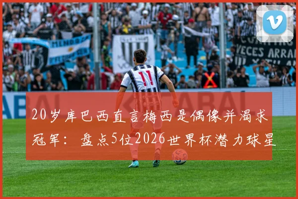 20岁库巴西直言梅西是偶像并渴求冠军：盘点5位2026世界杯潜力球星