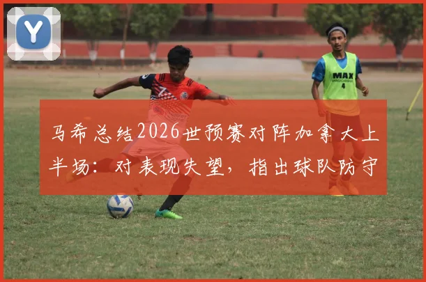 马希总结2026世预赛对阵加拿大上半场：对表现失望，指出球队防守问题与战术失误，强调必须吸取教训