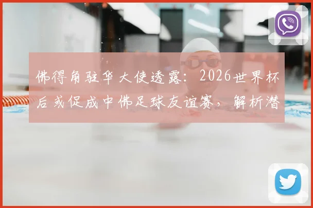 佛得角驻华大使透露:2026世界杯后或促成中佛足球友谊赛,解析潜在对手与国足热身规划