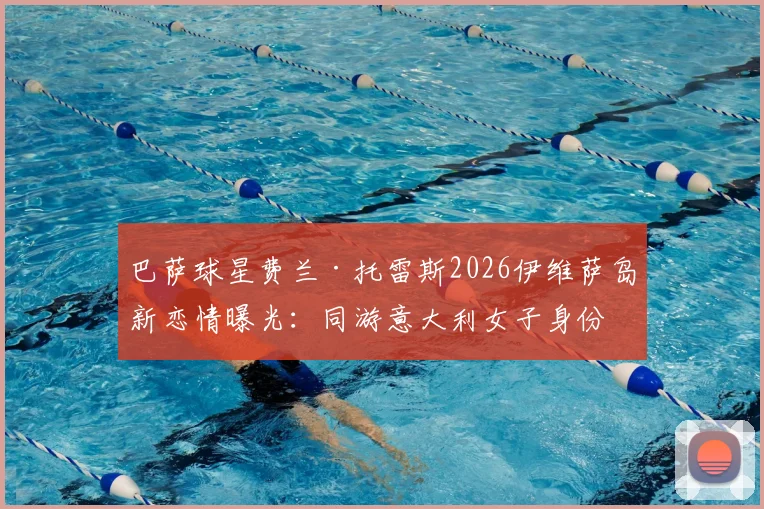 巴萨球星费兰·托雷斯2026伊维萨岛新恋情曝光：同游意大利女子身份引猜测，感情现状深度剖析