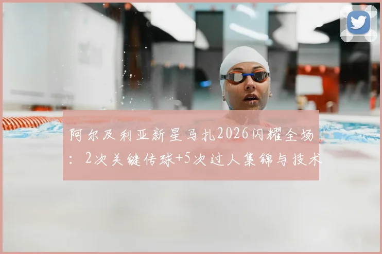 阿尔及利亚新星马扎2026闪耀全场:2次关键传球+5次过人集锦与技术特点分析