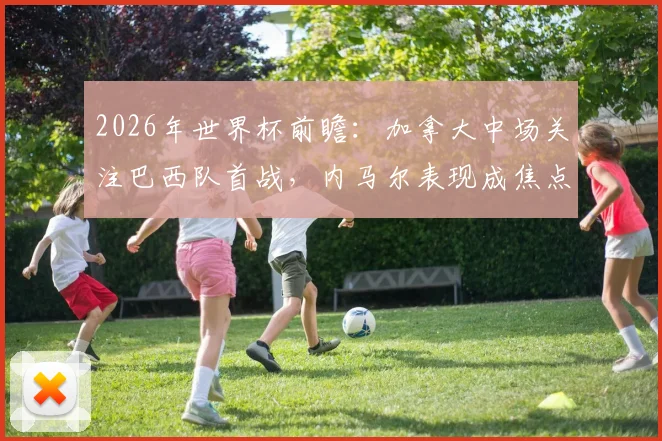 2026年世界杯前瞻:加拿大中场关注巴西队首战,内马尔表现成焦点,附球员视角深度分析