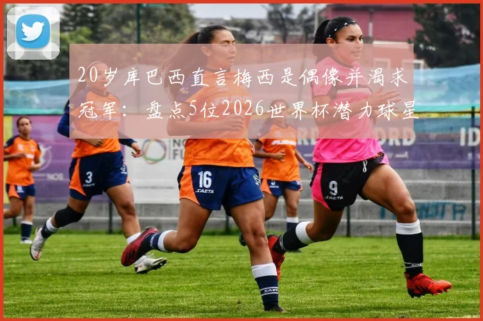 20岁库巴西直言梅西是偶像并渴求冠军:盘点5位2026世界杯潜力球星