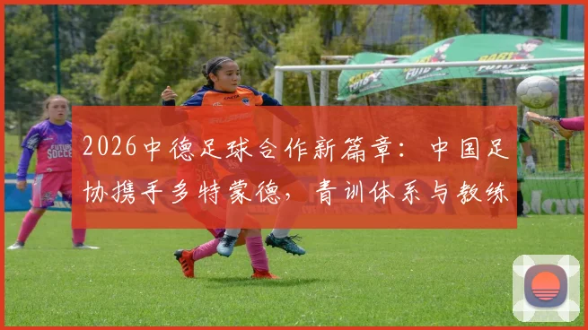 2026中德足球合作新篇章：中国足协携手多特蒙德，青训体系与教练培训将迎哪些改变？