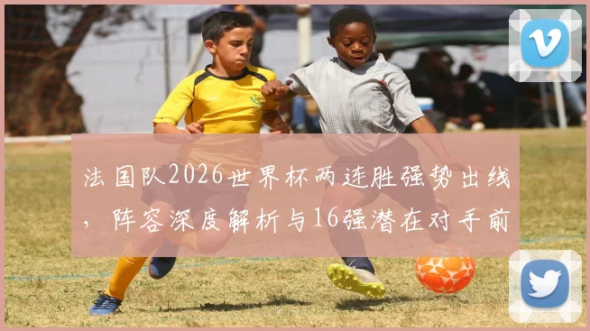 法国队2026世界杯两连胜强势出线，阵容深度解析与16强潜在对手前瞻，高卢雄鸡能否复制辉煌？