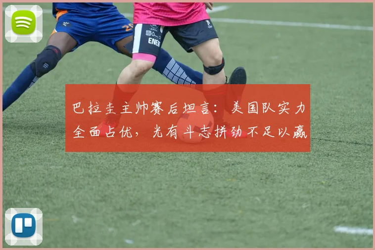 巴拉圭主帅赛后坦言：美国队实力全面占优，光有斗志拼劲不足以赢球