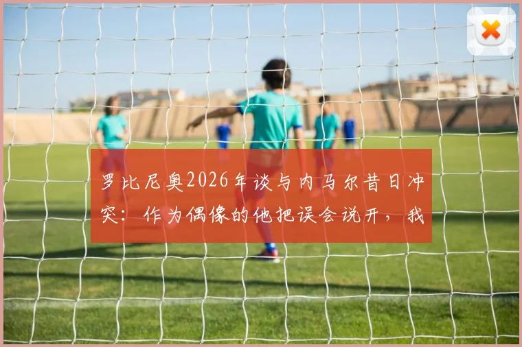 罗比尼奥2026年谈与内马尔昔日冲突:作为偶像的他把误会说开,我当然接受并感激这份和解