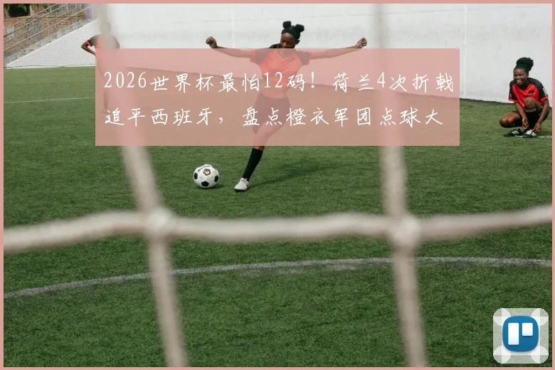 2026世界杯最怕12码！荷兰4次折戟追平西班牙，盘点橙衣军团点球大战血泪史与心理魔咒