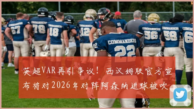 英超VAR再引争议！西汉姆联官方宣布将对2026年对阵阿森纳进球被吹提出正式申诉，球迷热议判罚标准