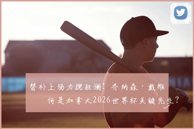替补上场力挽狂澜！乔纳森·戴维为何是加拿大2026世界杯关键先生？拉林进球历史意义解析