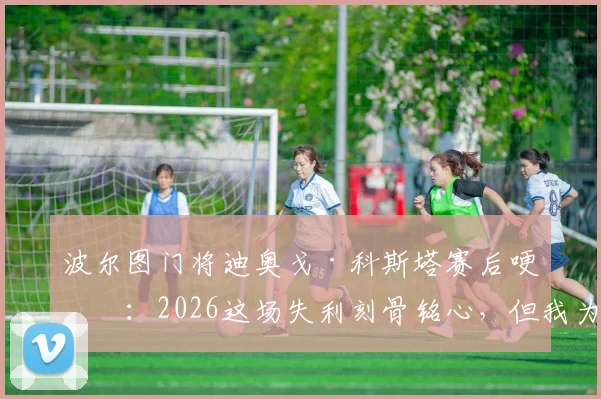 波尔图门将迪奥戈·科斯塔赛后哽咽:2026这场失利刻骨铭心,但我为全队的血性感到骄傲