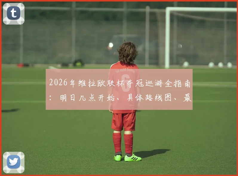 2026年维拉欧联杯夺冠巡游全指南：明日几点开始、具体路线图、最佳观看地点及现场参与须知