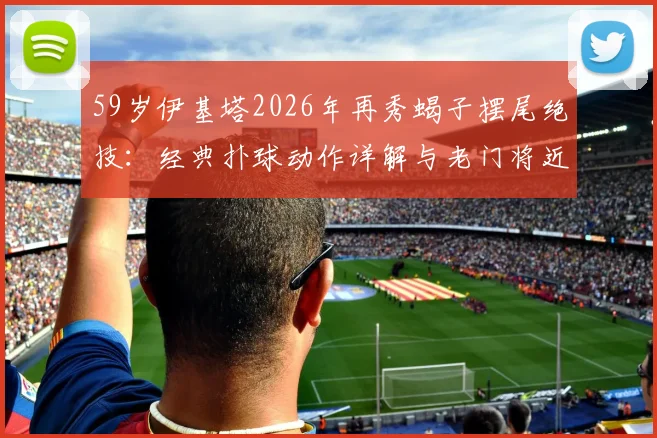 59岁伊基塔2026年再秀蝎子摆尾绝技:经典扑球动作详解与老门将近况回顾