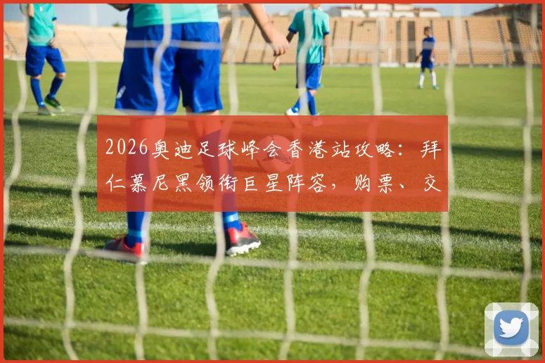 2026奥迪足球峰会香港站攻略:拜仁慕尼黑领衔巨星阵容,购票、交通及见面会指南全解析