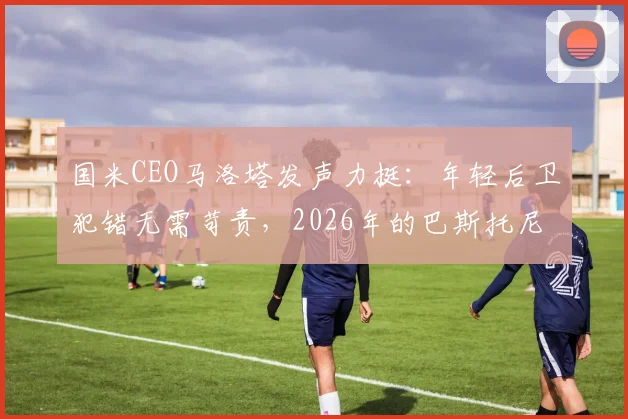 国米CEO马洛塔发声力挺：年轻后卫犯错无需苛责，2026年的巴斯托尼应被这样对待