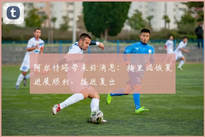 阿尔特塔带来好消息：梅里诺恢复进展顺利，接近复出