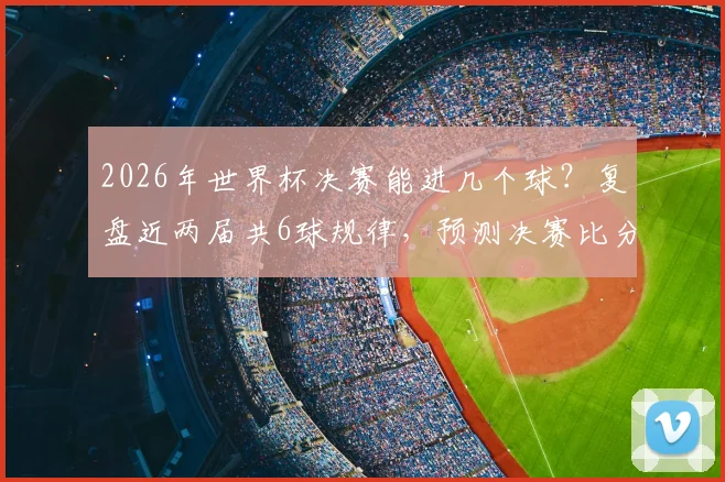 2026年世界杯决赛能进几个球?复盘近两届共6球规律,预测决赛比分趋势与精彩程度