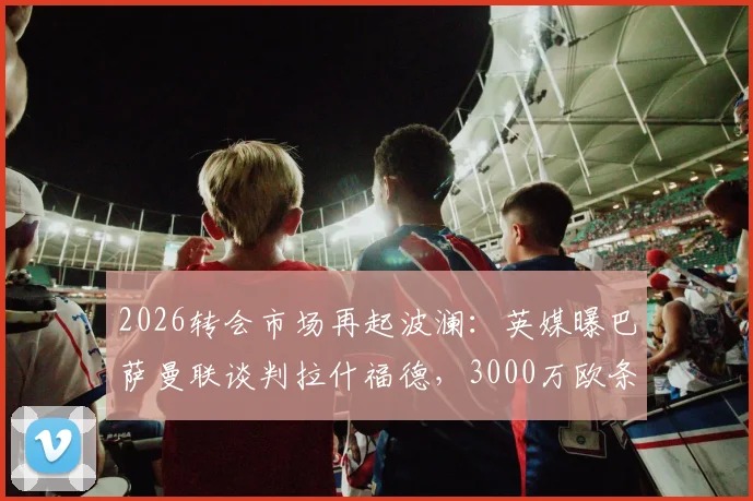 2026转会市场再起波澜:英媒曝巴萨曼联谈判拉什福德,3000万欧条款可能激活