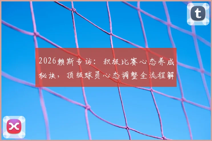 2026赖斯专访:积极比赛心态养成秘诀,顶级球员心态调整全流程解析