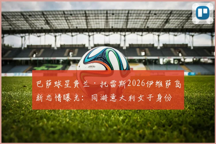 巴萨球星费兰·托雷斯2026伊维萨岛新恋情曝光:同游意大利女子身份引猜测,感情现状深度剖析