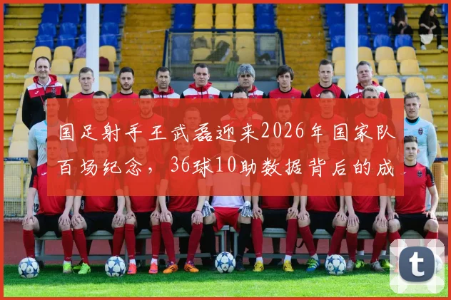 国足射手王武磊迎来2026年国家队百场纪念，36球10助数据背后的成长故事与贡献全览