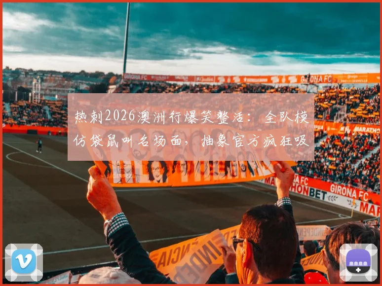 热刺2026澳洲行爆笑整活:全队模仿袋鼠叫名场面,抽象官方疯狂吸粉