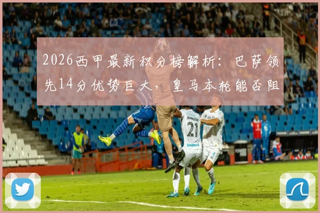 2026西甲最新积分榜解析：巴萨领先14分优势巨大，皇马本轮能否阻击提前夺冠？