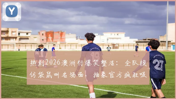 热刺2026澳洲行爆笑整活：全队模仿袋鼠叫名场面，抽象官方疯狂吸粉