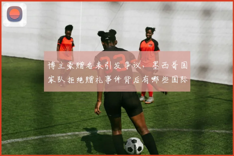 博主豪赠名表引发争议,墨西哥国家队拒绝赠礼事件背后有哪些国际体育规则需遵守?