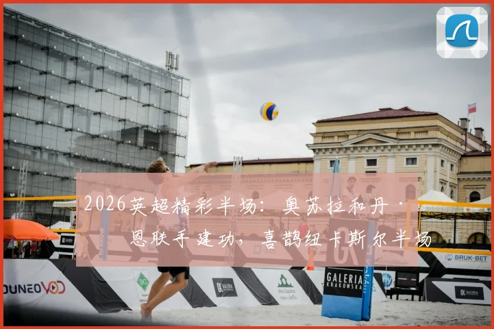 2026英超精彩半场:奥苏拉和丹·伯恩联手建功,喜鹊纽卡斯尔半场两球领先布莱顿
