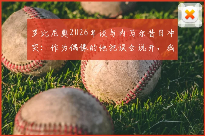罗比尼奥2026年谈与内马尔昔日冲突：作为偶像的他把误会说开，我当然接受并感激这份和解