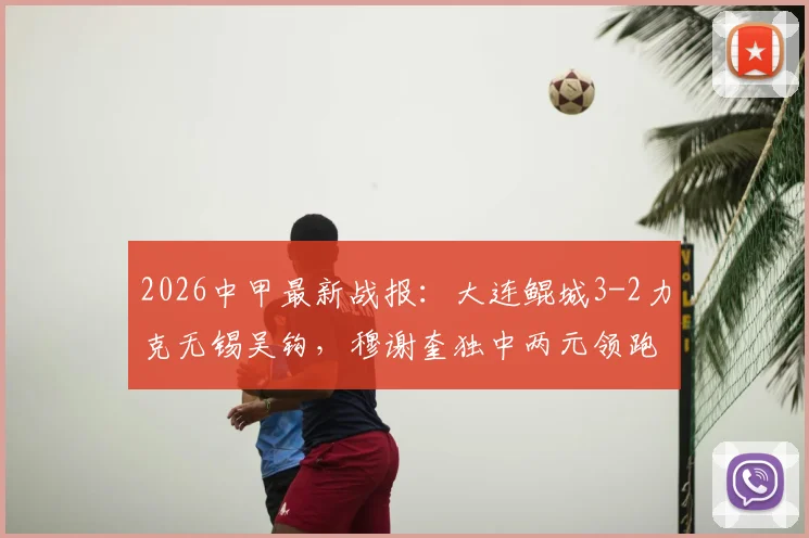 2026中甲最新战报:大连鲲城3-2力克无锡吴钩,穆谢奎独中两元领跑射手榜,附全场集锦与积分榜解析