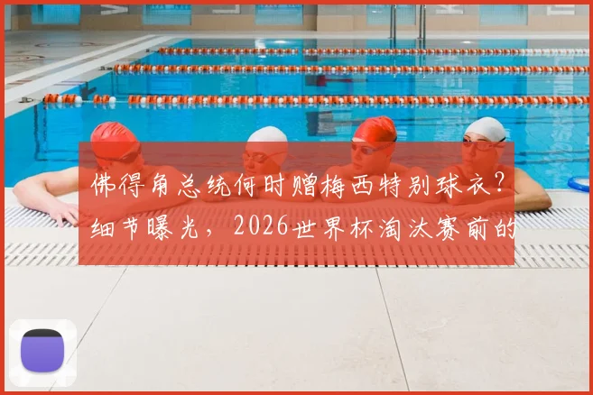 佛得角总统何时赠梅西特别球衣？细节曝光，2026世界杯淘汰赛前的致敬仪式引关注