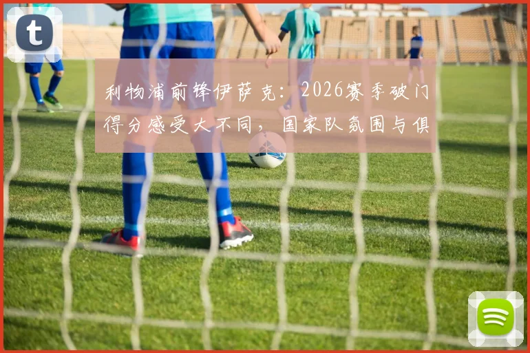 利物浦前锋伊萨克:2026赛季破门得分感受大不同,国家队氛围与俱乐部对比