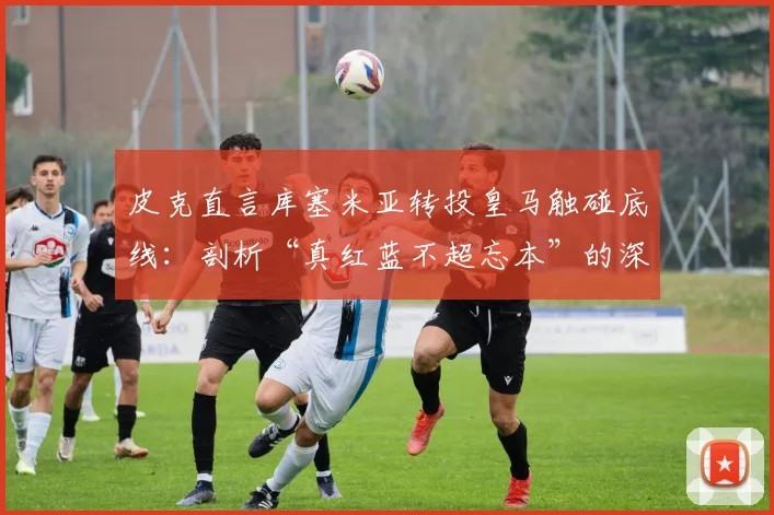 皮克直言库塞米亚转投皇马触碰底线:剖析“真红蓝不超忘本”的深层含义与足球忠诚度争议