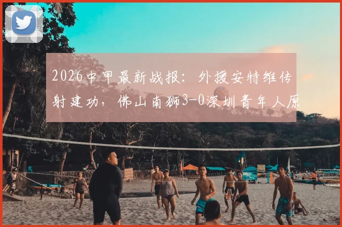 2026中甲最新战报：外援安特维传射建功，佛山南狮3-0深圳青年人原因分析与球队前景解读