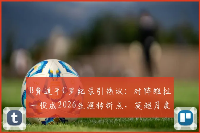 B费追平C罗纪录引热议：对阵维拉一役成2026生涯转折点，英超月度最佳荣誉背后的成长之路