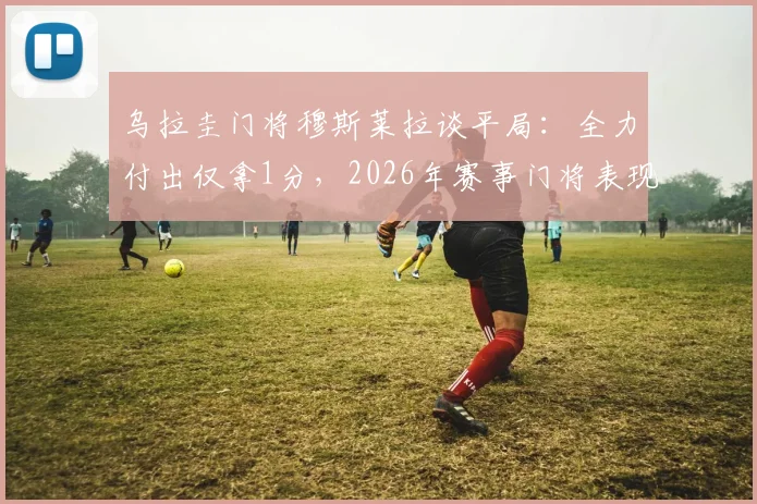 乌拉圭门将穆斯莱拉谈平局:全力付出仅拿1分,2026年赛事门将表现与球队困境分析