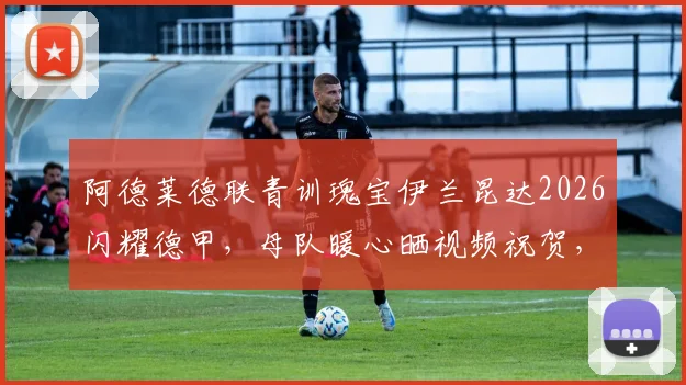 阿德莱德联青训瑰宝伊兰昆达2026闪耀德甲，母队暖心晒视频祝贺，深度剖析其被誉为“澳洲梅西”的足球风格