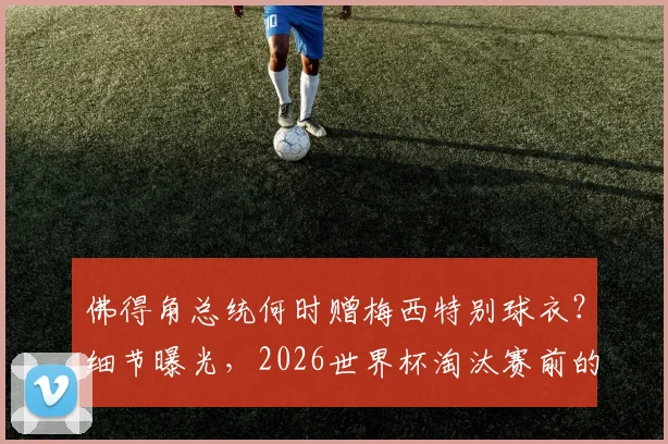 佛得角总统何时赠梅西特别球衣?细节曝光,2026世界杯淘汰赛前的致敬仪式引关注