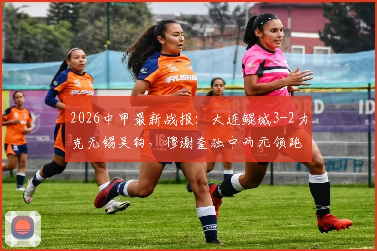 2026中甲最新战报：大连鲲城3-2力克无锡吴钩，穆谢奎独中两元领跑射手榜，附全场集锦与积分榜解析