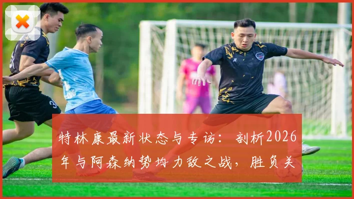 特林康最新状态与专访：剖析2026年与阿森纳势均力敌之战，胜负关键点全解析