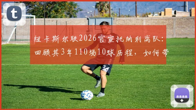纽卡斯尔联2026官宣托纳利离队:回顾其3年110场10球历程,如何带队斩获英联杯成焦点