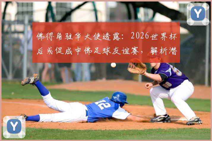 佛得角驻华大使透露：2026世界杯后或促成中佛足球友谊赛，解析潜在对手与国足热身规划